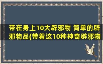 带在身上10大辟邪物 简单的辟邪物品(带着这10种神奇辟邪物，轻松驱散邪气！)